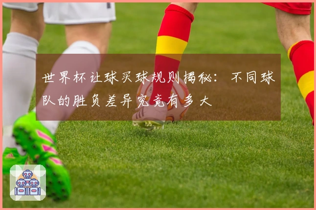 世界杯让球买球规则揭秘：不同球队的胜负差异究竟有多大