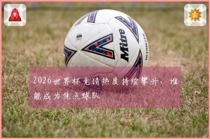 2026世界杯竞猜热度持续攀升，谁能成为焦点球队