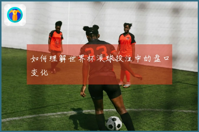 如何理解世界杯滚球投注中的盘口变化