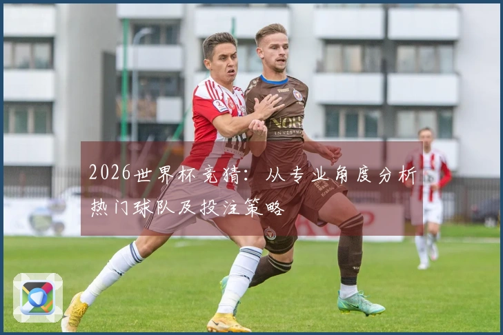 2026世界杯竞猜：从专业角度分析热门球队及投注策略